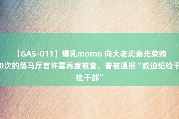 【GAS-011】爆乳momo 向大老虎秦光荣贿赂20次的落马厅官许雷再度被查，曾被通报“威迫纪检干部”