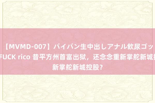 【MVMD-007】パイパン生中出しアナル飲尿ゴックンFUCK rico 昔平方州首富出狱，还念念重新掌舵新城控股？