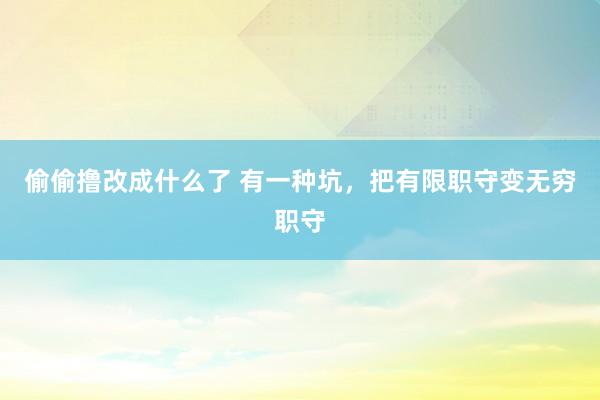 偷偷撸改成什么了 有一种坑，把有限职守变无穷职守