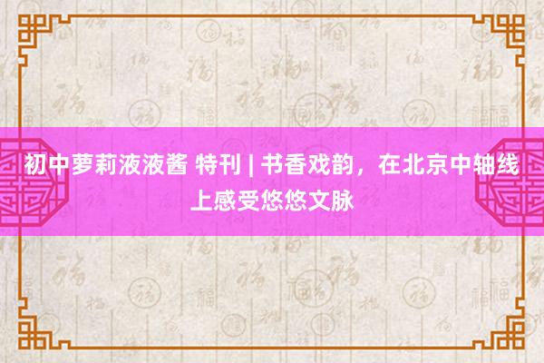 初中萝莉液液酱 特刊 | 书香戏韵，在北京中轴线上感受悠悠文脉