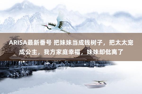 ARISA最新番号 把妹妹当成钱树子，把太太宠成公主，我方家庭幸福，妹妹却仳离了