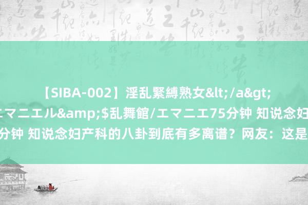 【SIBA-002】淫乱緊縛熟女</a>2017-06-18乱舞館/エマニエル&$乱舞館/エマニエ75分钟 知说念妇产科的八卦到底有多离谱？网友：这是要上天，太莫名了