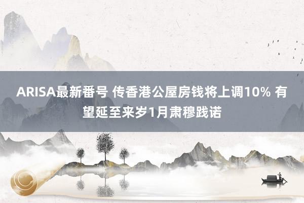 ARISA最新番号 传香港公屋房钱将上调10% 有望延至来岁1月肃穆践诺