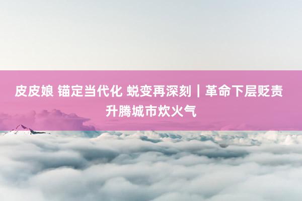皮皮娘 锚定当代化 蜕变再深刻｜革命下层贬责 升腾城市炊火气