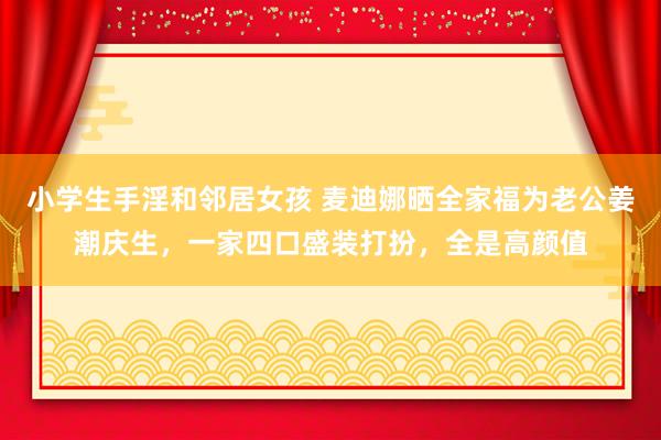 小学生手淫和邻居女孩 麦迪娜晒全家福为老公姜潮庆生，一家四口盛装打扮，全是高颜值