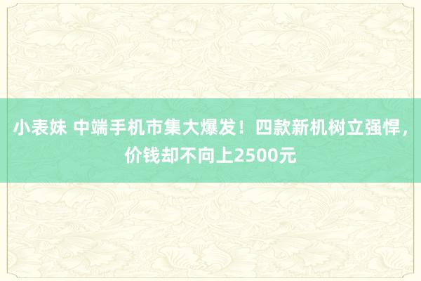 小表妹 中端手机市集大爆发！四款新机树立强悍，价钱却不向上2500元