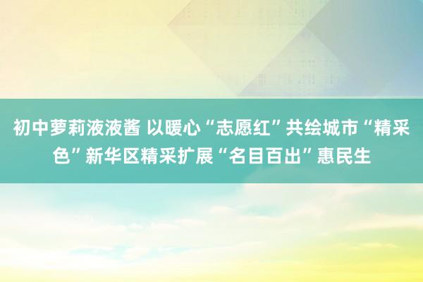 初中萝莉液液酱 以暖心“志愿红”共绘城市“精采色”新华区精采扩展“名目百出”惠民生
