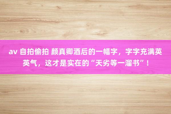 av 自拍偷拍 颜真卿酒后的一幅字，字字充满英英气，这才是实在的“天劣等一溜书”！
