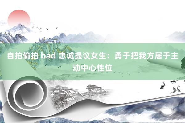 自拍偷拍 bad 忠诚提议女生:勇于把我方居于主动中心性位