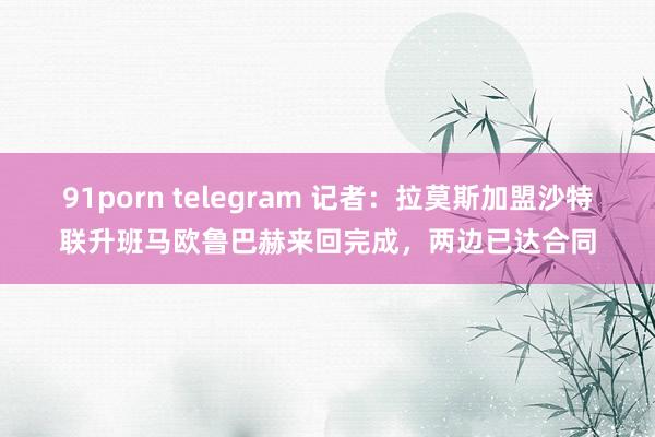 91porn telegram 记者：拉莫斯加盟沙特联升班马欧鲁巴赫来回完成，两边已达合同
