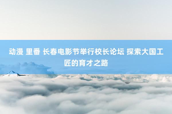 动漫 里番 长春电影节举行校长论坛 探索大国工匠的育才之路