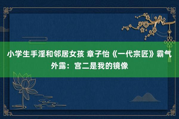 小学生手淫和邻居女孩 章子怡《一代宗匠》霸气外露:宫二是我的镜像