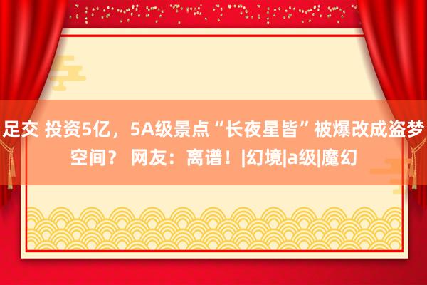 足交 投资5亿，5A级景点“长夜星皆”被爆改成盗梦空间？ 网友：离谱！|幻境|a级|魔幻