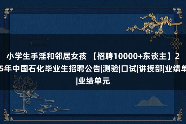小学生手淫和邻居女孩 【招聘10000+东谈主】2025年中国石化毕业生招聘公告|测验|口试|讲授部|业绩单元