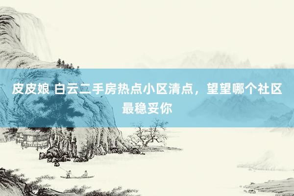 皮皮娘 白云二手房热点小区清点，望望哪个社区最稳妥你