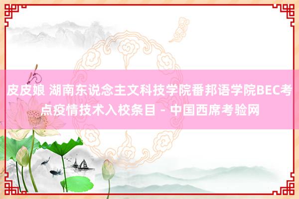 皮皮娘 湖南东说念主文科技学院番邦语学院BEC考点疫情技术入校条目 - 中国西席考验网