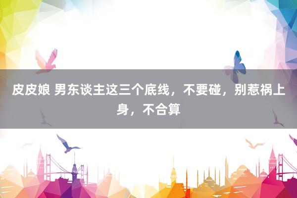 皮皮娘 男东谈主这三个底线，不要碰，别惹祸上身，不合算