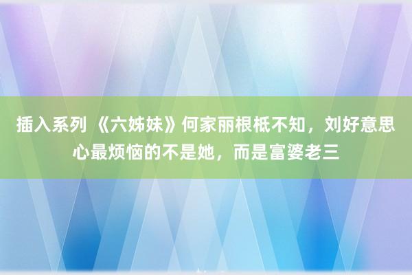 插入系列 《六姊妹》何家丽根柢不知，刘好意思心最烦恼的不是她，而是富婆老三