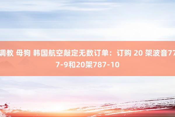 调教 母狗 韩国航空敲定无数订单：订购 20 架波音777-9和20架787-10