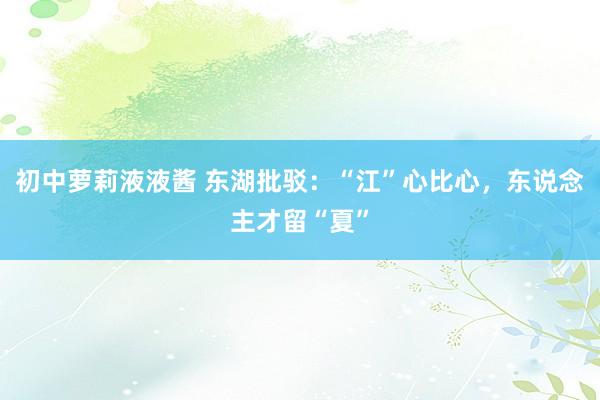初中萝莉液液酱 东湖批驳：“江”心比心，东说念主才留“夏”