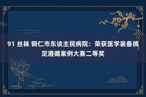 91 丝袜 铜仁市东谈主民病院：荣获医学装备搞定遵循案例大赛二等奖