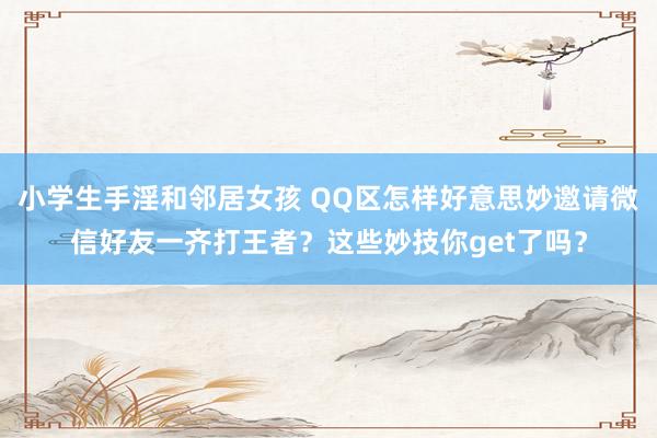 小学生手淫和邻居女孩 QQ区怎样好意思妙邀请微信好友一齐打王者？这些妙技你get了吗？
