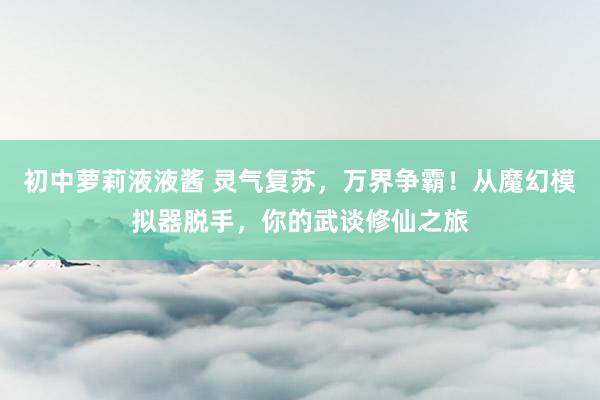 初中萝莉液液酱 灵气复苏，万界争霸！从魔幻模拟器脱手，你的武谈修仙之旅