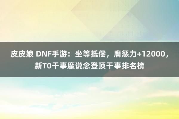 皮皮娘 DNF手游：坐等抵偿，膺惩力+12000，新T0干事魔说念登顶干事排名榜