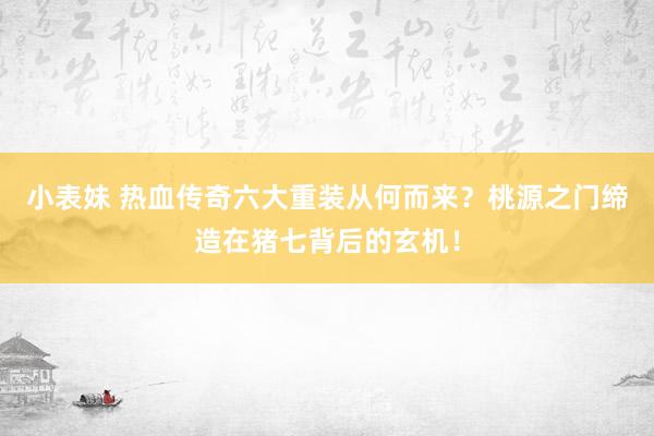 小表妹 热血传奇六大重装从何而来？桃源之门缔造在猪七背后的玄机！
