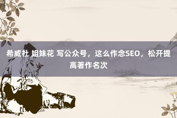 希威社 姐妹花 写公众号，这么作念SEO，松开提高著作名次