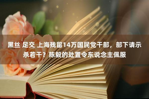 黑丝 足交 上海残留14万国民党干部，部下请示杀若干？陈毅的处置令东说念主佩服