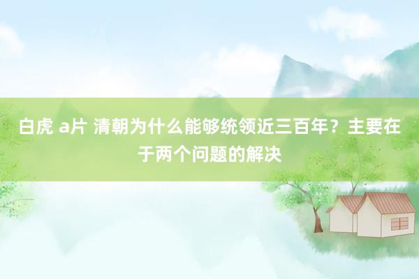 白虎 a片 清朝为什么能够统领近三百年？主要在于两个问题的解决