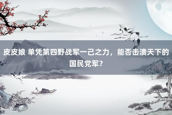 皮皮娘 单凭第四野战军一己之力，能否击溃天下的国民党军？