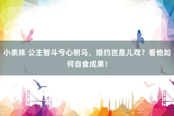 小表妹 公主智斗亏心驸马，婚约岂是儿戏？看他如何自食成果！