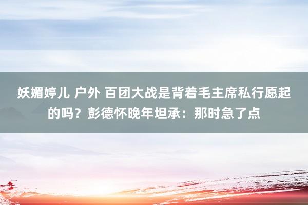 妖媚婷儿 户外 百团大战是背着毛主席私行愿起的吗？彭德怀晚年坦承：那时急了点