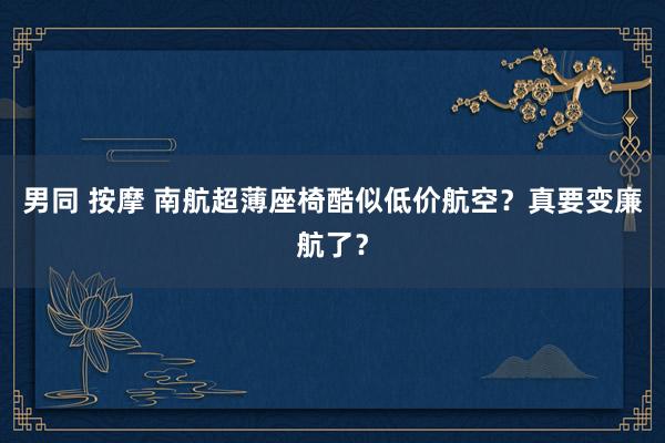 男同 按摩 南航超薄座椅酷似低价航空？真要变廉航了？
