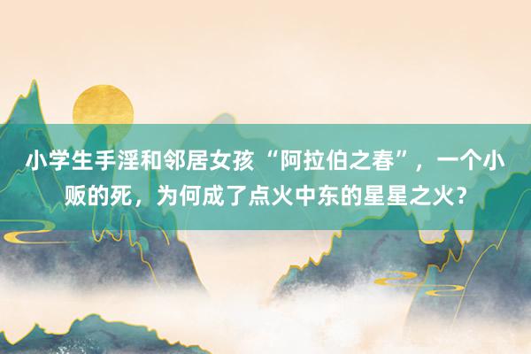 小学生手淫和邻居女孩 “阿拉伯之春”，一个小贩的死，为何成了点火中东的星星之火？