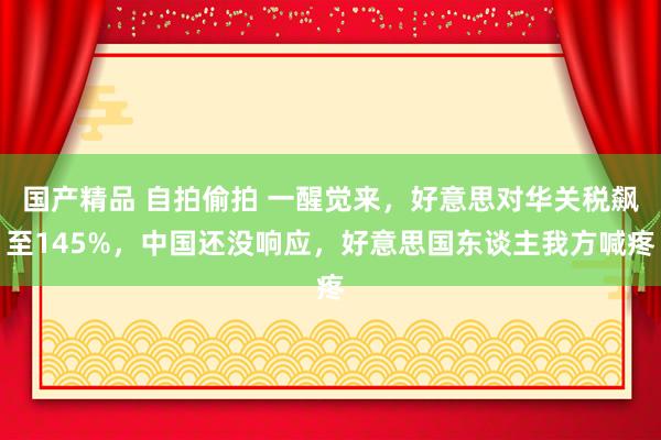 国产精品 自拍偷拍 一醒觉来，好意思对华关税飙至145%，中国还没响应，好意思国东谈主我方喊疼