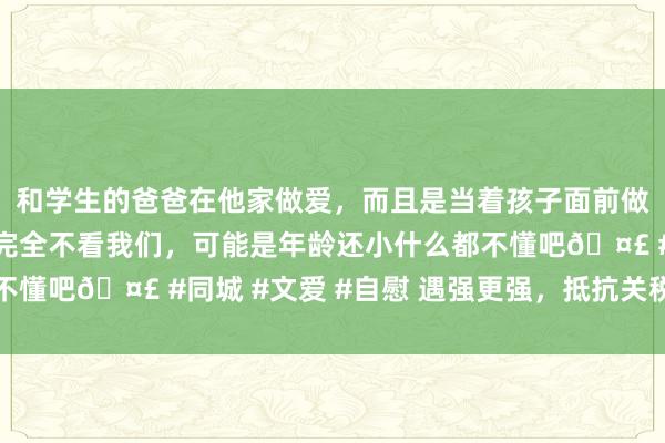 和学生的爸爸在他家做爱，而且是当着孩子面前做爱，太刺激了，孩子完全不看我们，可能是年龄还小什么都不懂吧🤣 #同城 #文爱 #自慰 遇强更强，抵抗关税战的王炸