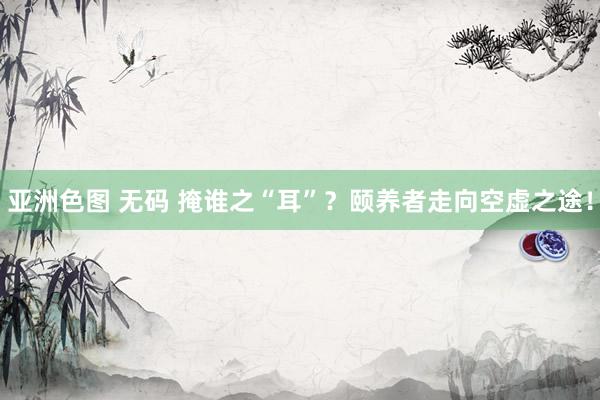 亚洲色图 无码 掩谁之“耳”？颐养者走向空虚之途！