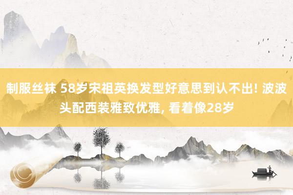 制服丝袜 58岁宋祖英换发型好意思到认不出! 波波头配西装雅致优雅， 看着像28岁