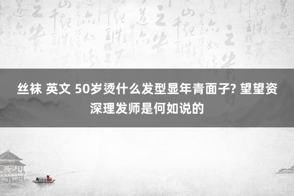 丝袜 英文 50岁烫什么发型显年青面子? 望望资深理发师是何如说的