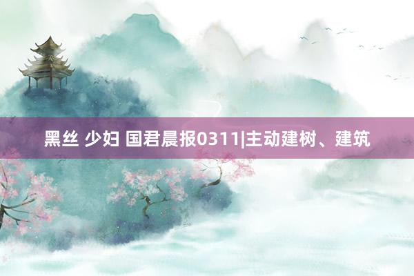黑丝 少妇 国君晨报0311|主动建树、建筑