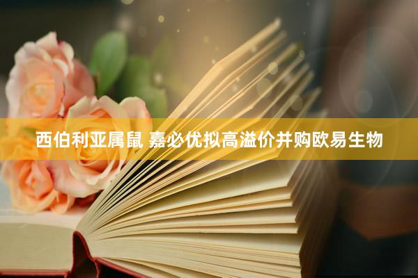 西伯利亚属鼠 嘉必优拟高溢价并购欧易生物