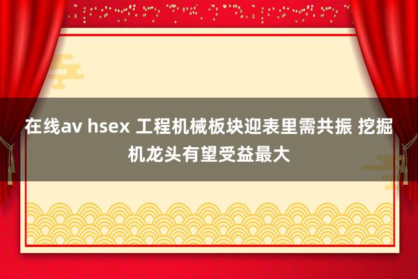 在线av hsex 工程机械板块迎表里需共振 挖掘机龙头有望受益最大