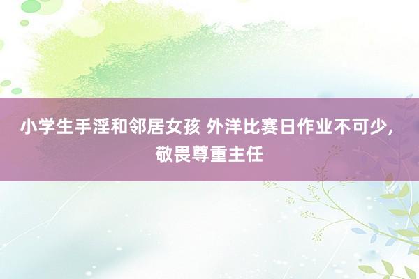 小学生手淫和邻居女孩 外洋比赛日作业不可少， 敬畏尊重主任