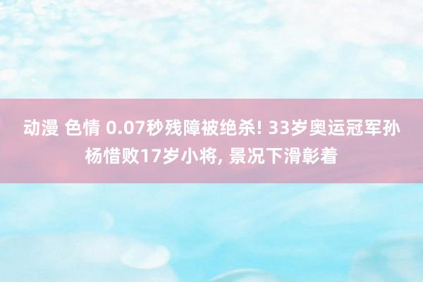 动漫 色情 0.07秒残障被绝杀! 33岁奥运冠军孙杨惜败17岁小将， 景况下滑彰着