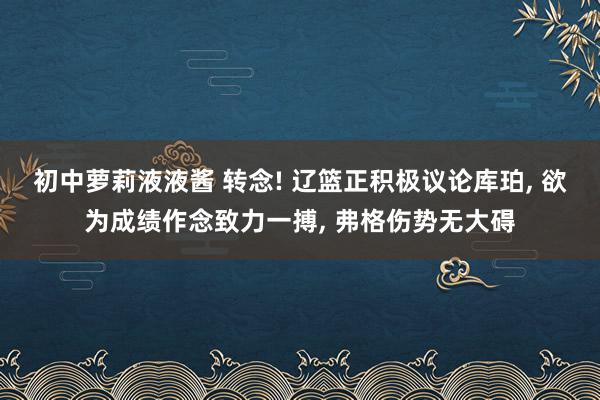 初中萝莉液液酱 转念! 辽篮正积极议论库珀， 欲为成绩作念致力一搏， 弗格伤势无大碍