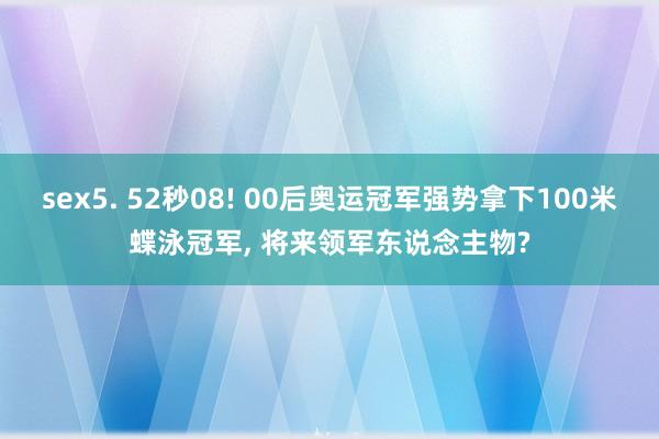 sex5. 52秒08! 00后奥运冠军强势拿下100米蝶泳冠军， 将来领军东说念主物?