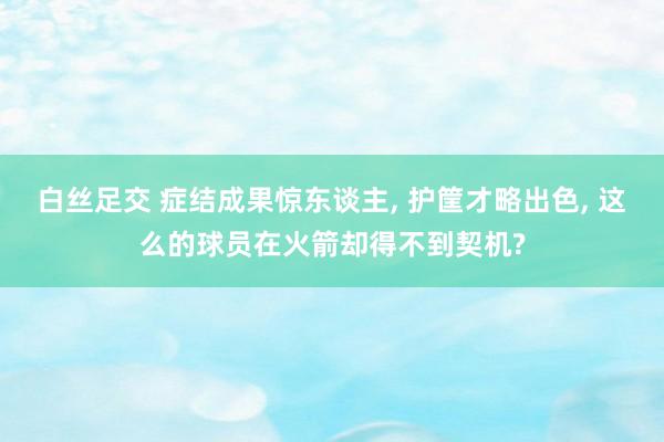白丝足交 症结成果惊东谈主， 护筐才略出色， 这么的球员在火箭却得不到契机?